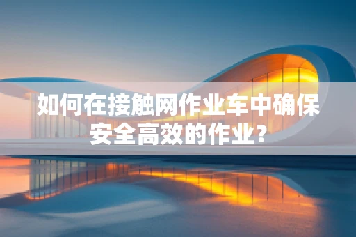 如何在接触网作业车中确保安全高效的作业？