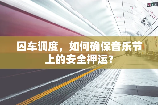 囚车调度，如何确保音乐节上的安全押运？