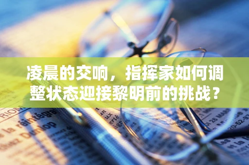 凌晨的交响，指挥家如何调整状态迎接黎明前的挑战？
