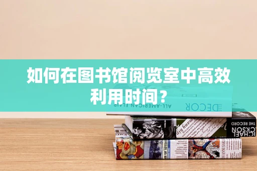 如何在图书馆阅览室中高效利用时间？