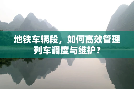 地铁车辆段，如何高效管理列车调度与维护？