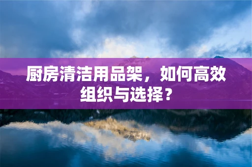 厨房清洁用品架，如何高效组织与选择？