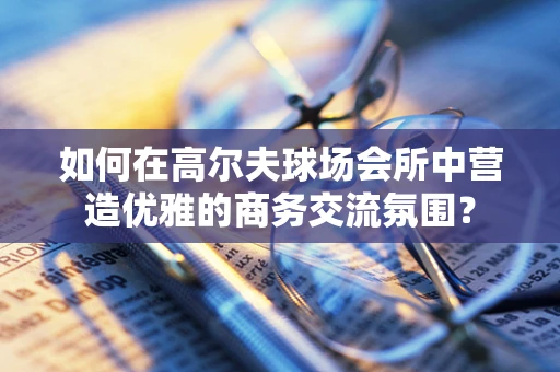 如何在高尔夫球场会所中营造优雅的商务交流氛围？