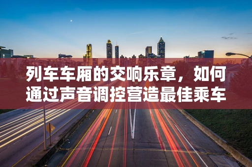 列车车厢的交响乐章，如何通过声音调控营造最佳乘车体验？