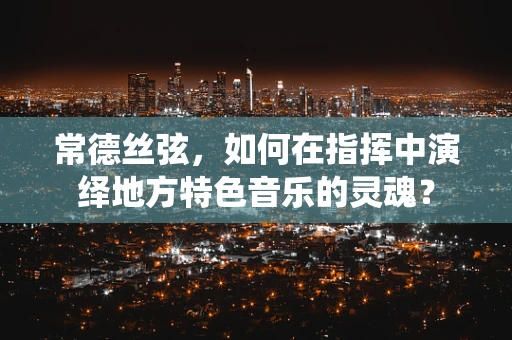 常德丝弦，如何在指挥中演绎地方特色音乐的灵魂？