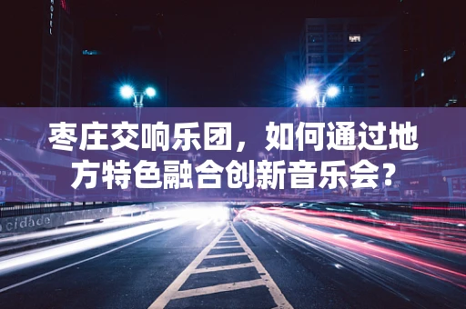枣庄交响乐团，如何通过地方特色融合创新音乐会？