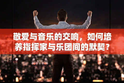 敬爱与音乐的交响，如何培养指挥家与乐团间的默契？
