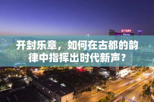 开封乐章，如何在古都的韵律中指挥出时代新声？
