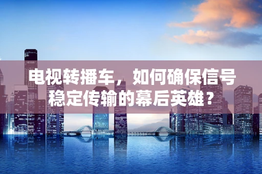 电视转播车，如何确保信号稳定传输的幕后英雄？