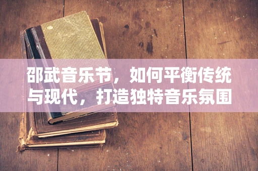 邵武音乐节，如何平衡传统与现代，打造独特音乐氛围？