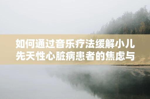 如何通过音乐疗法缓解小儿先天性心脏病患者的焦虑与压力？