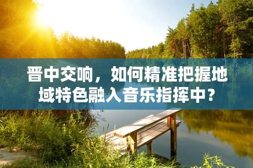晋中交响，如何精准把握地域特色融入音乐指挥中？
