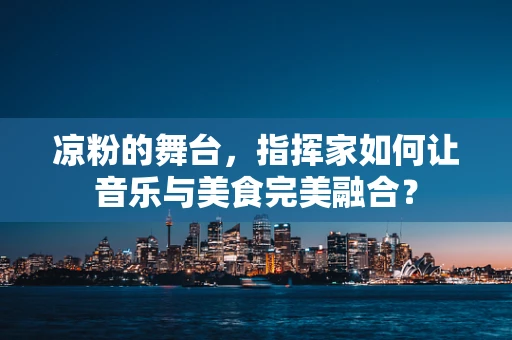 凉粉的舞台，指挥家如何让音乐与美食完美融合？