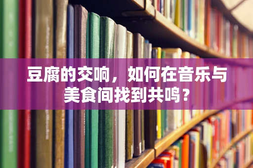 豆腐的交响，如何在音乐与美食间找到共鸣？