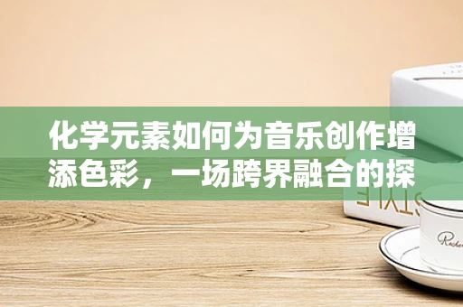 化学元素如何为音乐创作增添色彩，一场跨界融合的探索