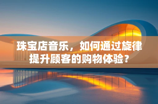珠宝店音乐，如何通过旋律提升顾客的购物体验？