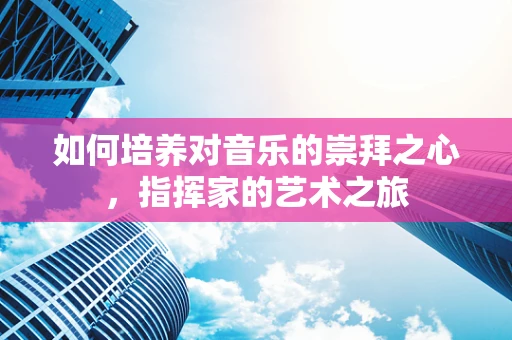 如何培养对音乐的崇拜之心，指挥家的艺术之旅