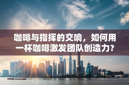 咖啡与指挥的交响，如何用一杯咖啡激发团队创造力？
