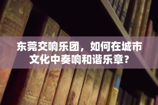 东莞交响乐团，如何在城市文化中奏响和谐乐章？