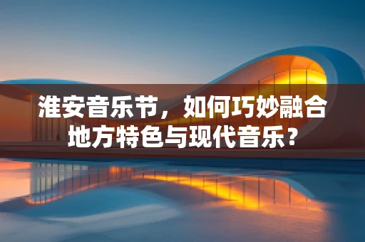 淮安音乐节，如何巧妙融合地方特色与现代音乐？