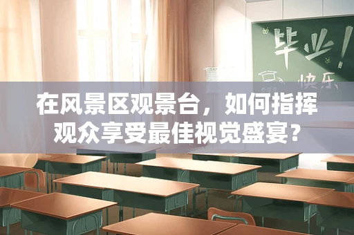 在风景区观景台，如何指挥观众享受最佳视觉盛宴？