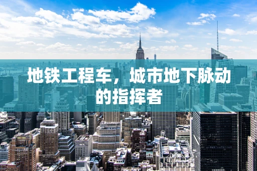 地铁工程车，城市地下脉动的指挥者