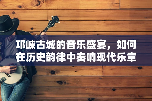 邛崃古城的音乐盛宴，如何在历史韵律中奏响现代乐章？