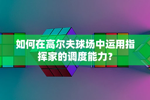 如何在高尔夫球场中运用指挥家的调度能力？