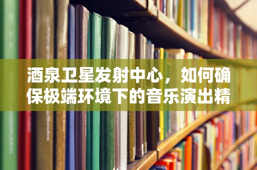 酒泉卫星发射中心，如何确保极端环境下的音乐演出精准同步？