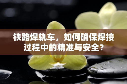 铁路焊轨车，如何确保焊接过程中的精准与安全？