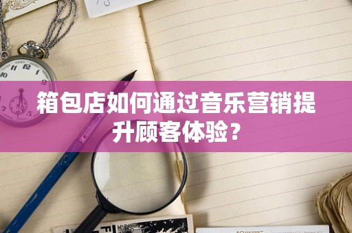 箱包店如何通过音乐营销提升顾客体验？