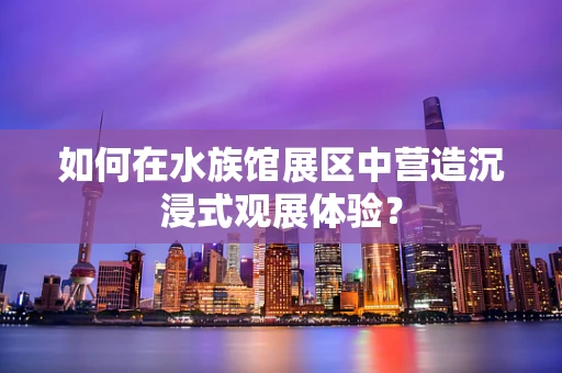 如何在水族馆展区中营造沉浸式观展体验？
