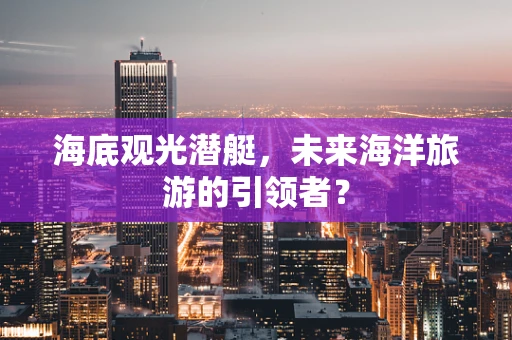 海底观光潜艇，未来海洋旅游的引领者？