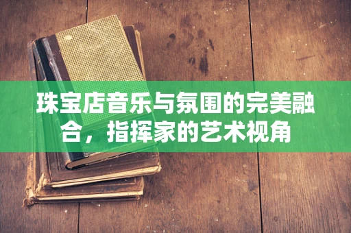 珠宝店音乐与氛围的完美融合，指挥家的艺术视角