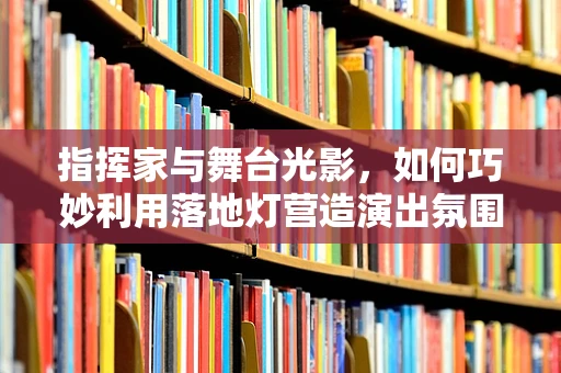 指挥家与舞台光影，如何巧妙利用落地灯营造演出氛围？
