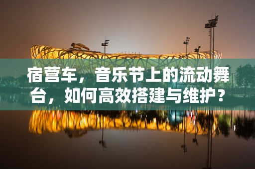 宿营车，音乐节上的流动舞台，如何高效搭建与维护？