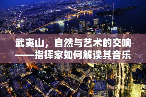 武夷山，自然与艺术的交响——指挥家如何解读其音乐性？
