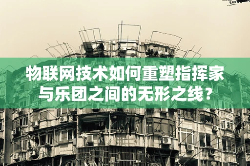 物联网技术如何重塑指挥家与乐团之间的无形之线？