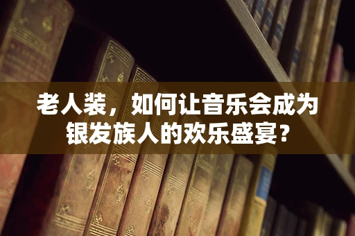 老人装，如何让音乐会成为银发族人的欢乐盛宴？
