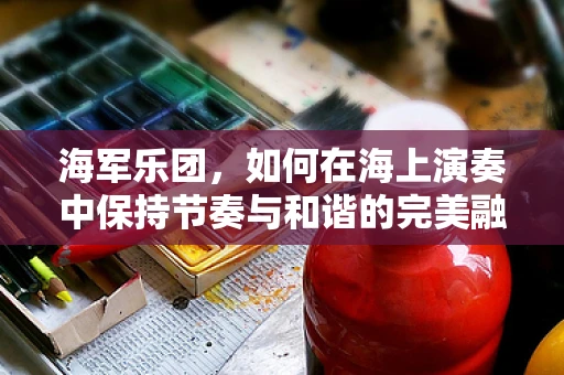 海军乐团，如何在海上演奏中保持节奏与和谐的完美融合？