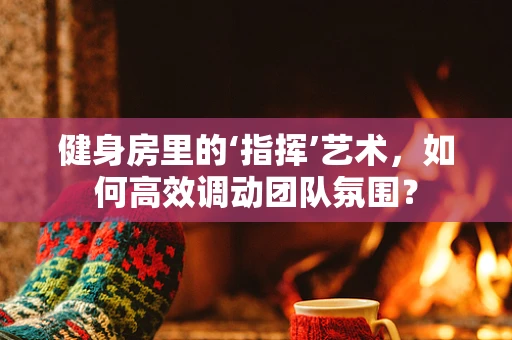 健身房里的‘指挥’艺术，如何高效调动团队氛围？