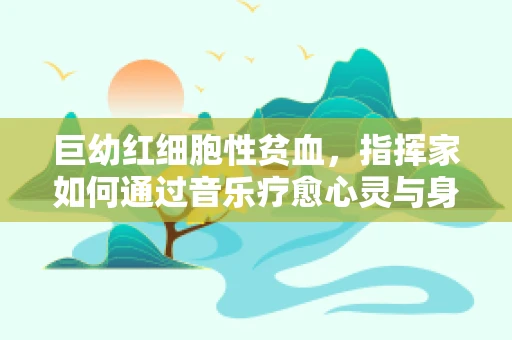 巨幼红细胞性贫血，指挥家如何通过音乐疗愈心灵与身体的双重贫血？