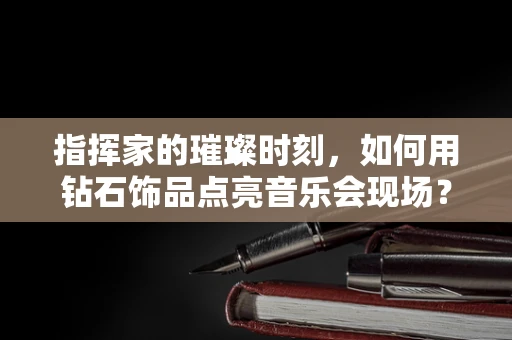 指挥家的璀璨时刻，如何用钻石饰品点亮音乐会现场？