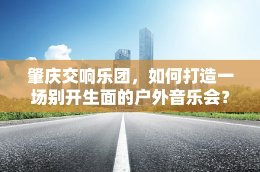 肇庆交响乐团，如何打造一场别开生面的户外音乐会？