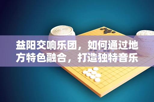 益阳交响乐团，如何通过地方特色融合，打造独特音乐体验？