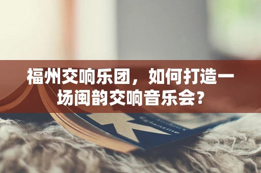 福州交响乐团，如何打造一场闽韵交响音乐会？