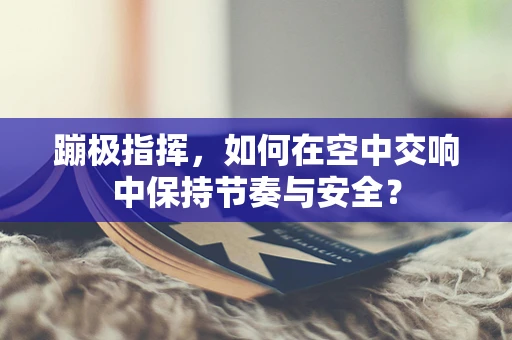 蹦极指挥，如何在空中交响中保持节奏与安全？