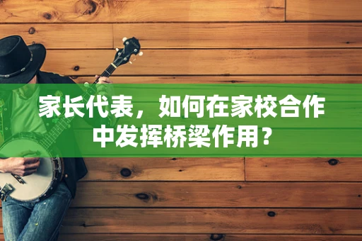 家长代表，如何在家校合作中发挥桥梁作用？