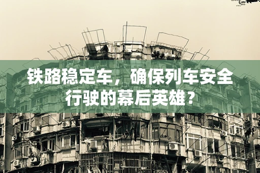 铁路稳定车，确保列车安全行驶的幕后英雄？
