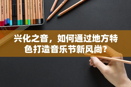 兴化之音，如何通过地方特色打造音乐节新风尚？